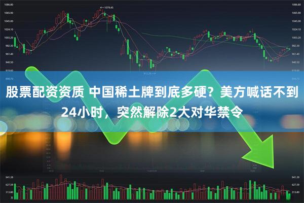 股票配资资质 中国稀土牌到底多硬？美方喊话不到24小时，突然解除2大对华禁令