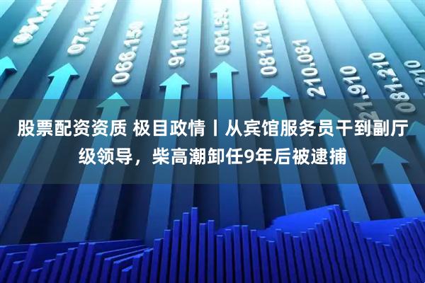 股票配资资质 极目政情丨从宾馆服务员干到副厅级领导，柴高潮卸任9年后被逮捕