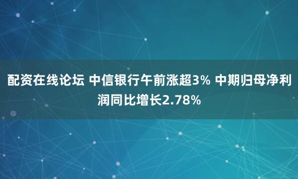 配资在线论坛 中信银行午前涨超3% 中期归母净利润同比增长2.78%