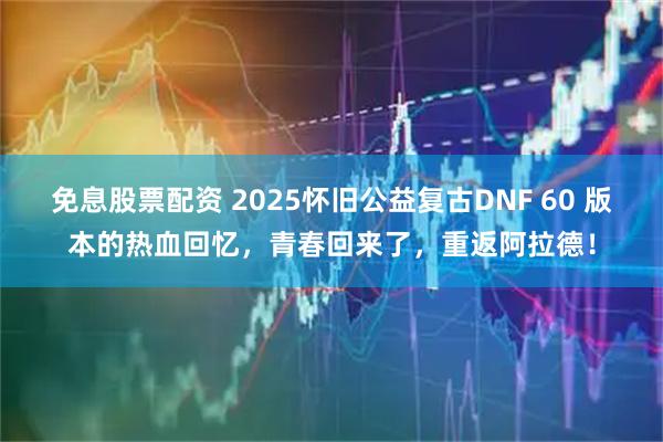免息股票配资 2025怀旧公益复古DNF 60 版本的热血回忆,青春回来了,重返阿拉德!