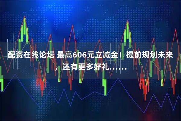 配资在线论坛 最高606元立减金！提前规划未来，还有更多好礼……