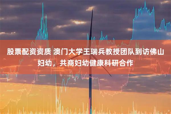 股票配资资质 澳门大学王瑞兵教授团队到访佛山妇幼，共商妇幼健康科研合作