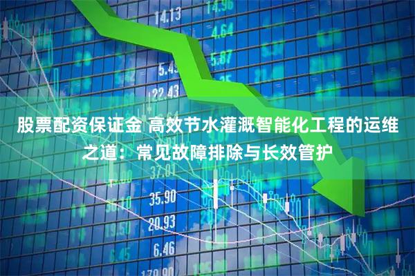 股票配资保证金 高效节水灌溉智能化工程的运维之道：常见故障排除与长效管护
