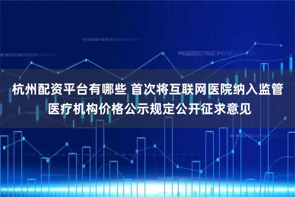 杭州配资平台有哪些 首次将互联网医院纳入监管 医疗机构价格公示规定公开征求意见