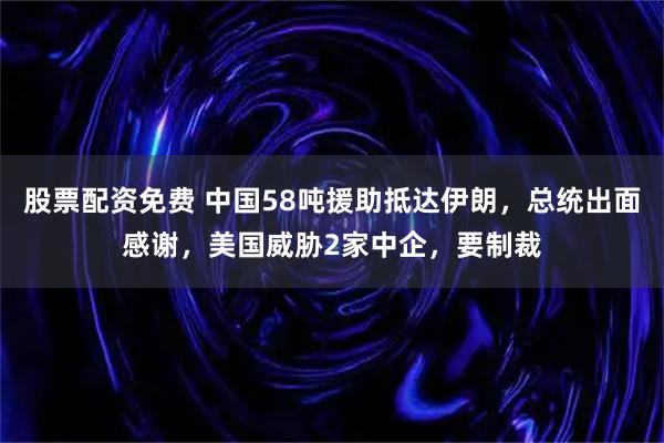 股票配资免费 中国58吨援助抵达伊朗，总统出面感谢，美国威胁2家中企，要制裁
