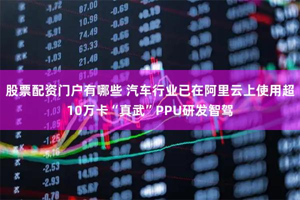 股票配资门户有哪些 汽车行业已在阿里云上使用超10万卡“真武”PPU研发智驾
