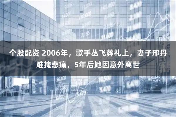 个股配资 2006年，歌手丛飞葬礼上，妻子邢丹难掩悲痛，5年后她因意外离世