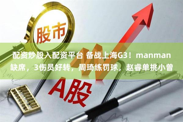 配资炒股入配资平台 备战上海G3！manman缺席，3伤员好转，周琦练罚球，赵睿单挑小曾